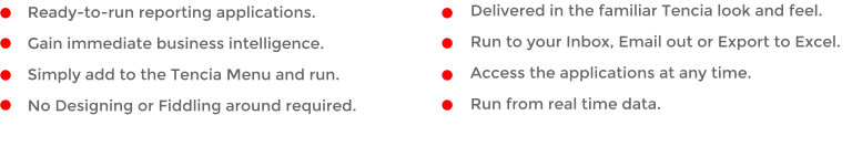 Ready-to-run reporting applications.  Gain immediate business intelligence. Simply add to the Tencia Menu and run. No Designing or Fiddling around required. Delivered in the familiar Tencia look and feel.  Run to your Inbox, Email out or Export to Excel. Access the applications at any time. Run from real time data.